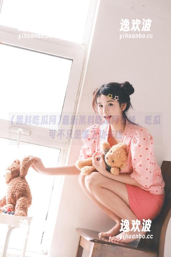 最新黑料吃瓜网在线，吃瓜可不只是嘴上功夫哦